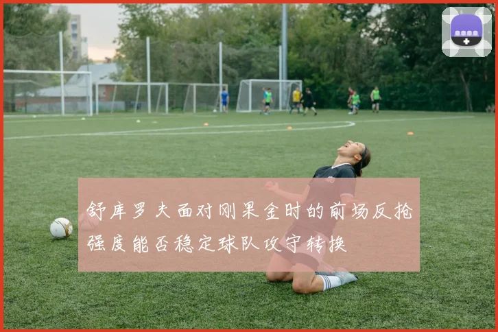舒库罗夫面对刚果金时的前场反抢强度能否稳定球队攻守转换