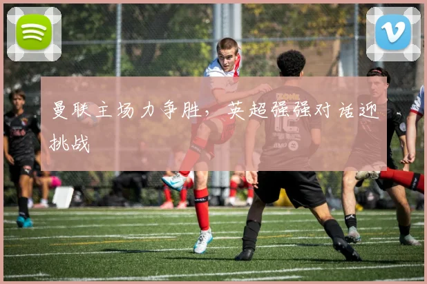 曼联主场力争胜,英超强强对话迎挑战