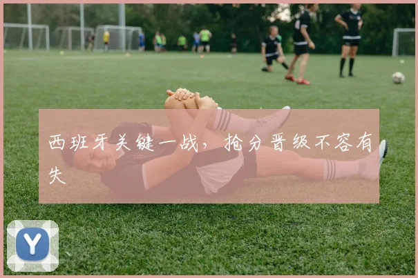 西班牙关键一战,抢分晋级不容有失