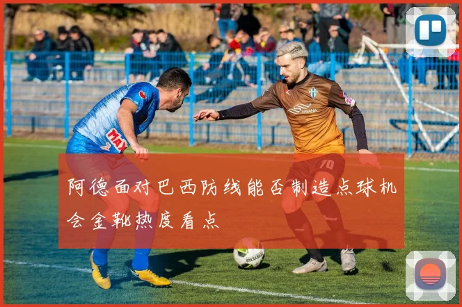 阿德面对巴西防线能否制造点球机会金靴热度看点