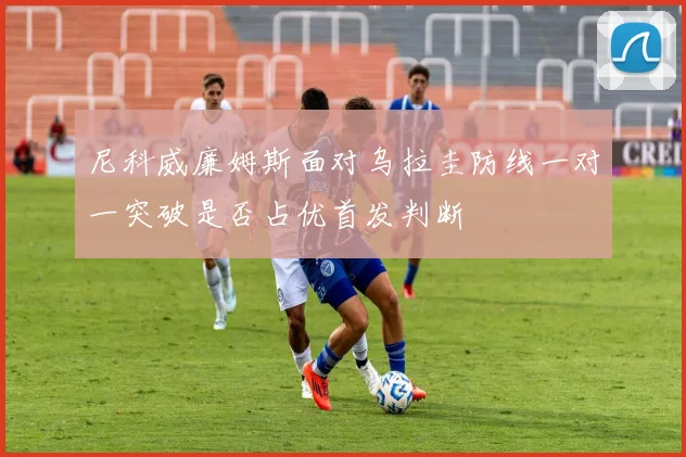 尼科威廉姆斯面对乌拉圭防线一对一突破是否占优首发判断
