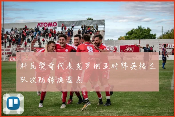 科瓦契奇代表克罗地亚对阵英格兰队攻防转换盘点