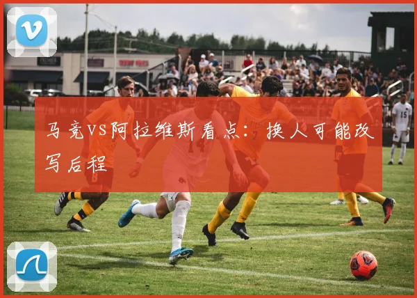 马竞vs阿拉维斯看点：换人可能改写后程