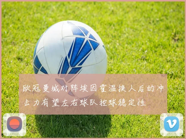 欧冠曼城对阵埃因霍温换人后的冲击力有望左右球队控球稳定性