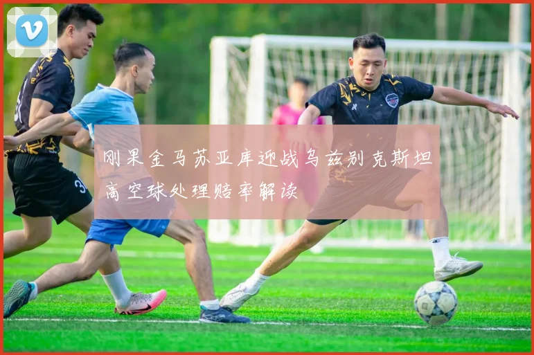 刚果金马苏亚库迎战乌兹别克斯坦高空球处理赔率解读