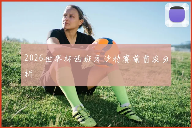 2026世界杯西班牙沙特赛前首发分析
