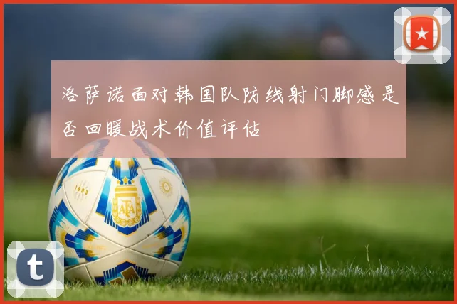 洛萨诺面对韩国队防线射门脚感是否回暖战术价值评估