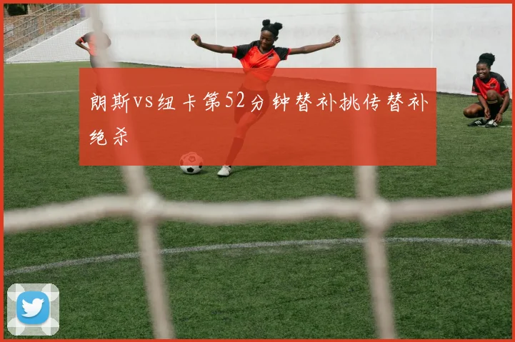 朗斯vs纽卡第52分钟替补挑传替补绝杀